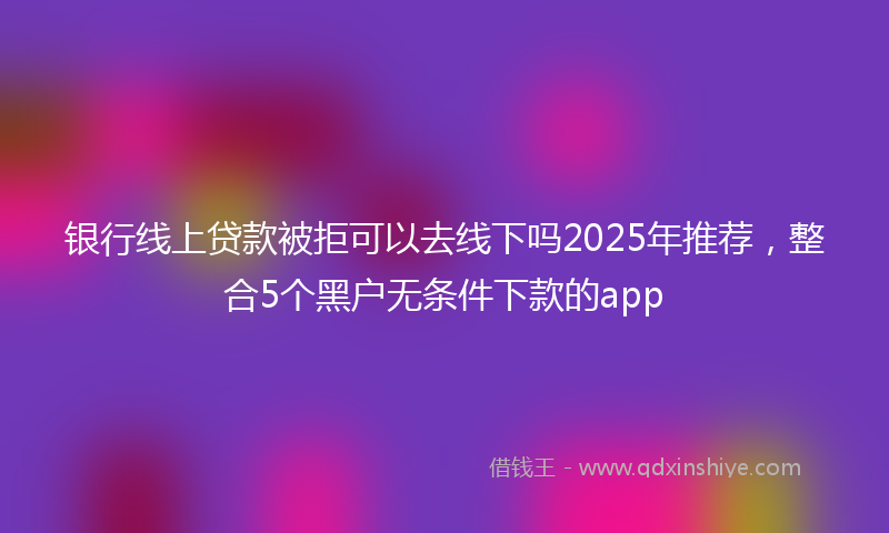 银行线上贷款被拒可以去线下吗2025年推荐，整合5个黑户无条件下款的app