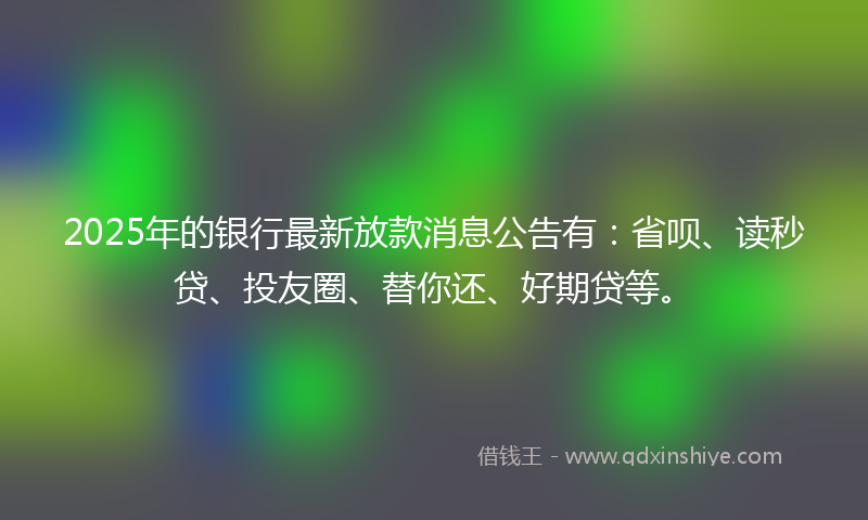 2025年的银行最新放款消息公告有：省呗、读秒贷、投友圈、替你还、好期贷等。