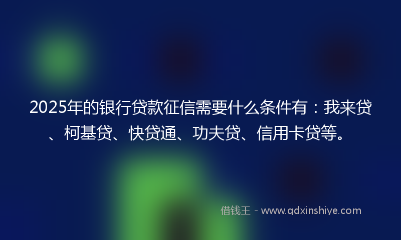 2025年的银行贷款征信需要什么条件有：我来贷、柯基贷、快贷通、功夫贷、信用卡贷等。