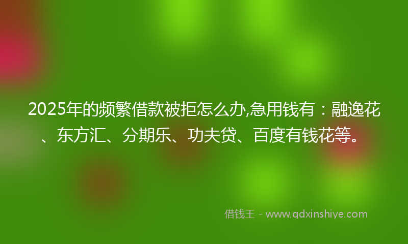 2025年的频繁借款被拒怎么办,急用钱有：融逸花、东方汇、分期乐、功夫贷、百度有钱花等。