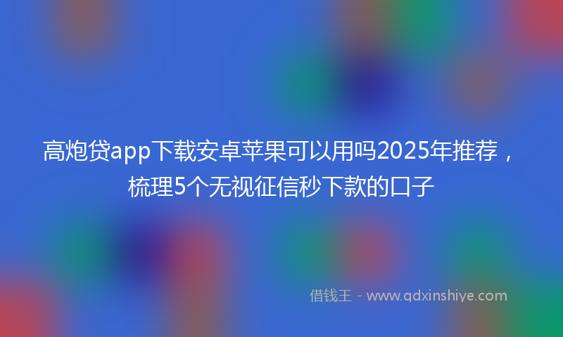 高炮贷app下载安卓苹果可以用吗2025年推荐，梳理5个无视征信秒下款的口子