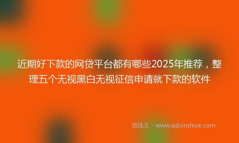 近期好下款的网贷平台都有哪些2025年推荐，整理五个无视黑白无视征信申请就下款的软件