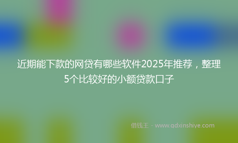 近期能下款的网贷有哪些软件2025年推荐，整理5个比较好的小额贷款口子