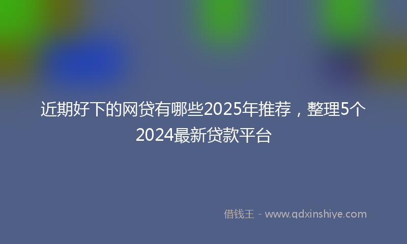 近期好下的网贷有哪些2025年推荐，整理5个2024最新贷款平台