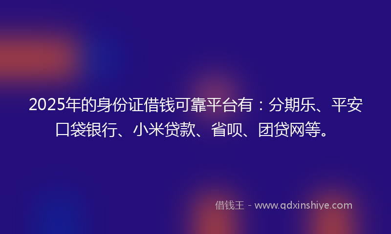 2025年的身份证借钱可靠平台有：分期乐、平安口袋银行、小米贷款、省呗、团贷网等。