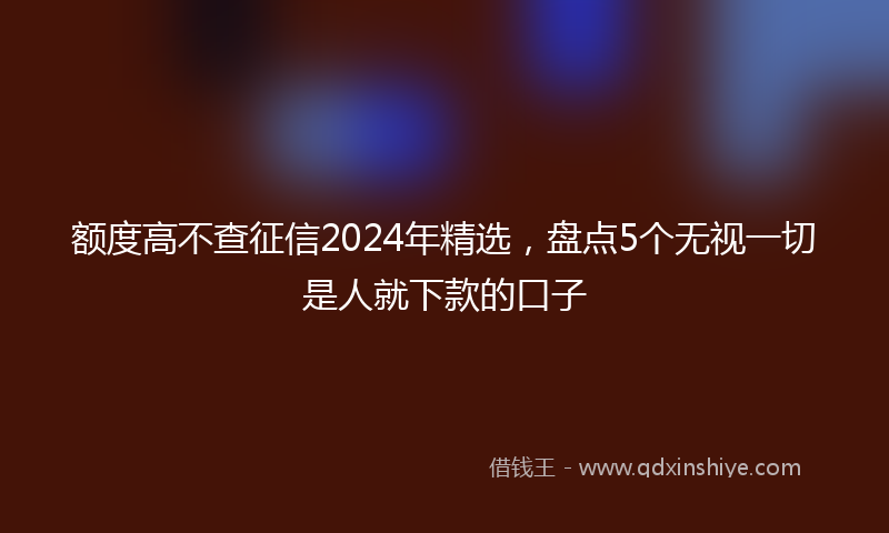 额度高不查征信2024年精选，盘点5个无视一切是人就下款的口子