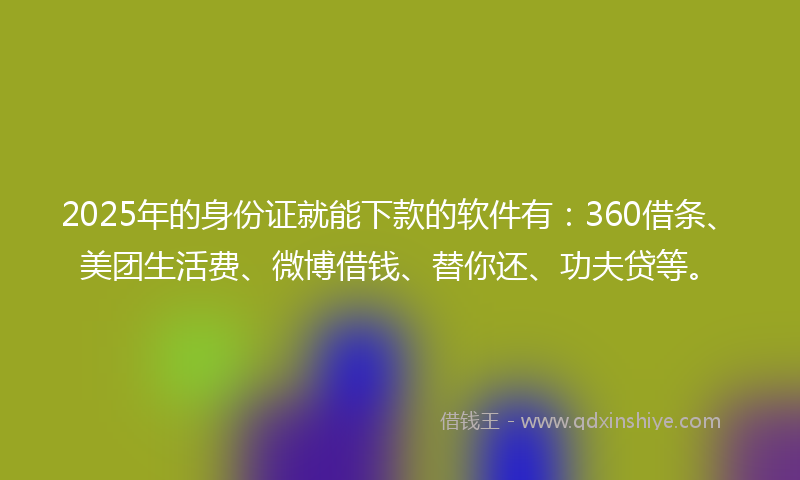 2025年的身份证就能下款的软件有：360借条、美团生活费、微博借钱、替你还、功夫贷等。
