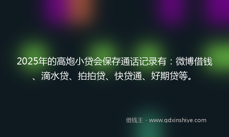 2025年的高炮小贷会保存通话记录有：微博借钱、滴水贷、拍拍贷、快贷通、好期贷等。