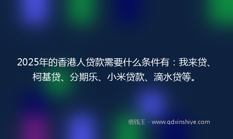 2025年的香港人贷款需要什么条件有：我来贷、柯基贷、分期乐、小米贷款、滴水贷等。