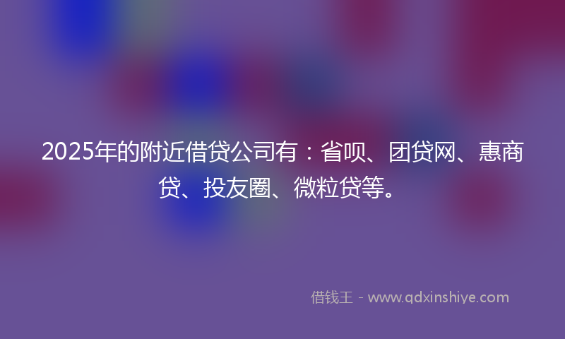 2025年的附近借贷公司有：省呗、团贷网、惠商贷、投友圈、微粒贷等。