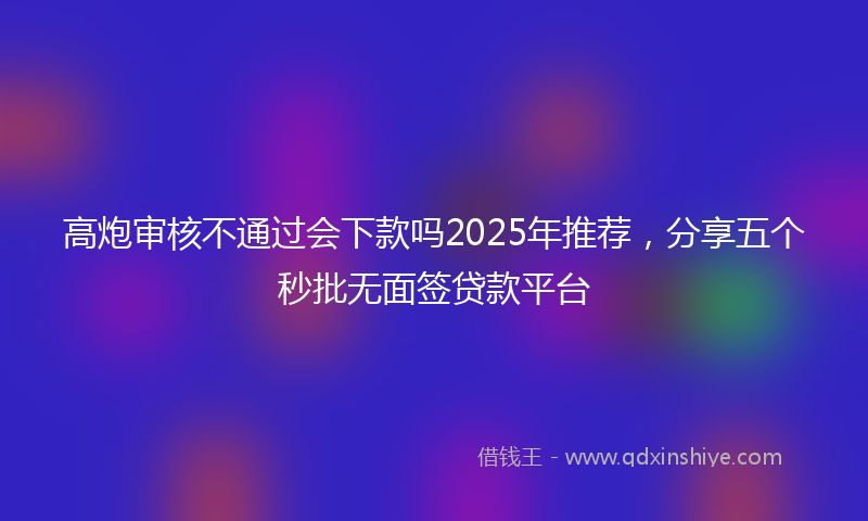 高炮审核不通过会下款吗2025年推荐，分享五个秒批无面签贷款平台