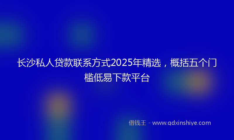 长沙私人贷款联系方式2025年精选，概括五个门槛低易下款平台