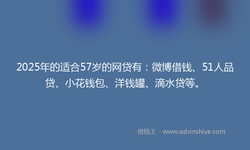2025年的适合57岁的网贷有：微博借钱、51人品贷、小花钱包、洋钱罐、滴水贷等。
