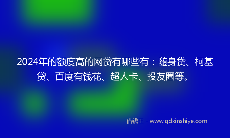 2024年的额度高的网贷有哪些有：随身贷、柯基贷、百度有钱花、超人卡、投友圈等。