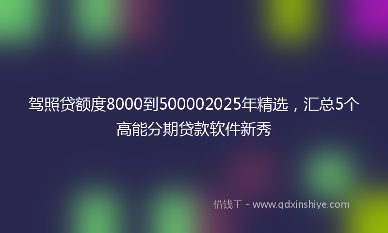 驾照贷额度8000到500002025年精选，汇总5个高能分期贷款软件新秀