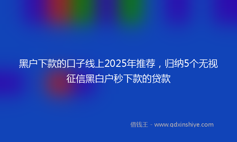 黑户下款的口子线上2025年推荐，归纳5个无视征信黑白户秒下款的贷款