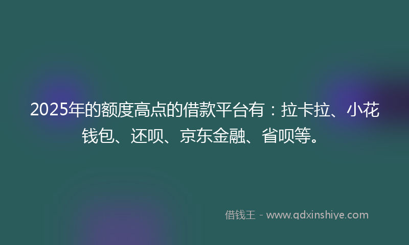 2025年的额度高点的借款平台有：拉卡拉、小花钱包、还呗、京东金融、省呗等。
