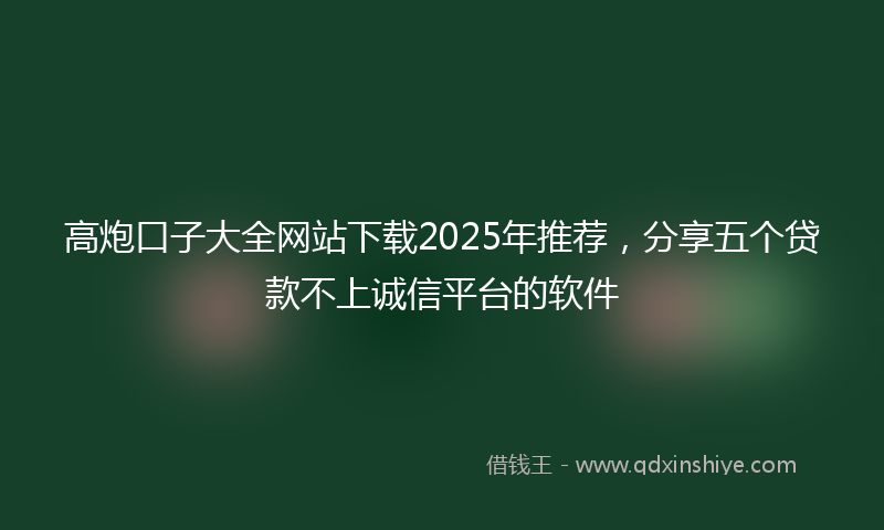 高炮口子大全网站下载2025年推荐，分享五个贷款不上诚信平台的软件