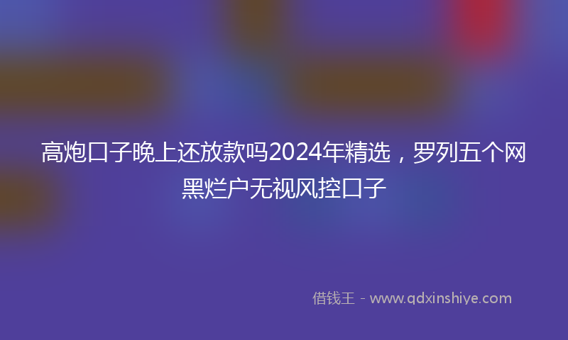 高炮口子晚上还放款吗2024年精选，罗列五个网黑烂户无视风控口子
