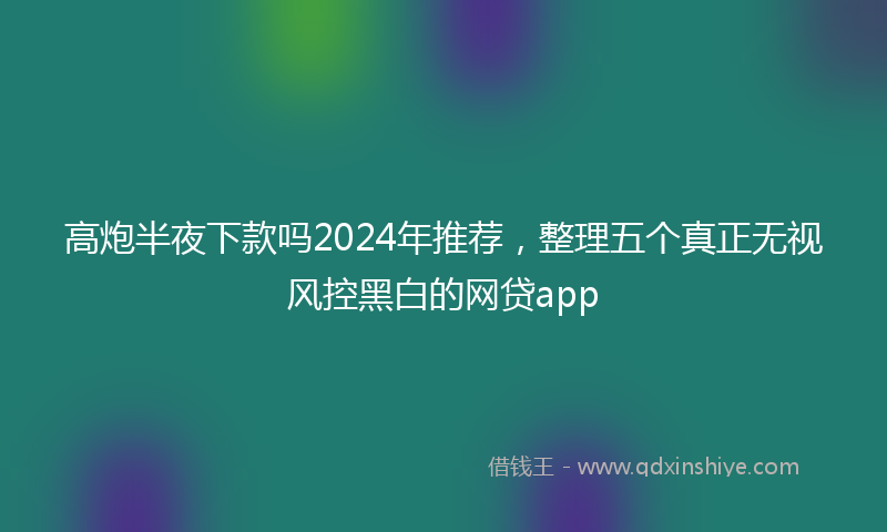 高炮半夜下款吗2024年推荐，整理五个真正无视风控黑白的网贷app