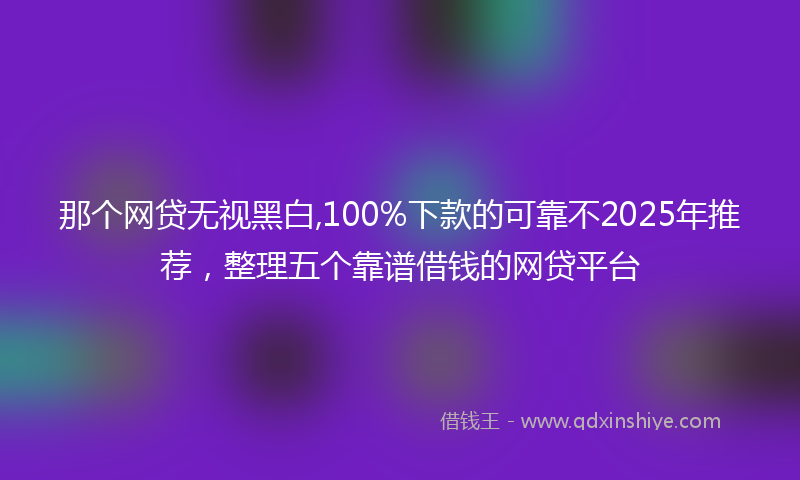 那个网贷无视黑白,100%下款的可靠不2025年推荐，整理五个靠谱借钱的网贷平台