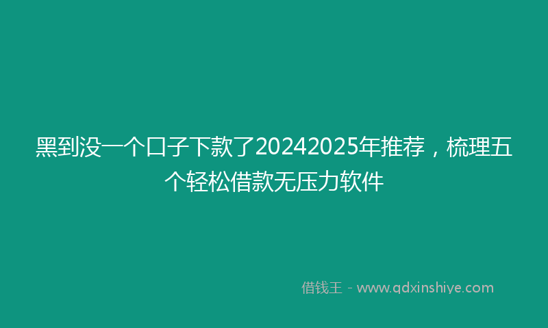 黑到没一个口子下款了20242025年推荐，梳理五个轻松借款无压力软件