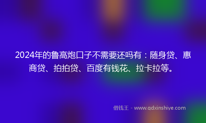 2024年的鲁高炮口子不需要还吗有：随身贷、惠商贷、拍拍贷、百度有钱花、拉卡拉等。