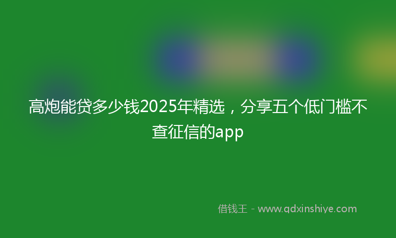 高炮能贷多少钱2025年精选，分享五个低门槛不查征信的app