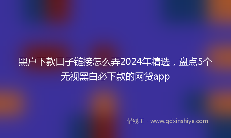 黑户下款口子链接怎么弄2024年精选，盘点5个无视黑白必下款的网贷app