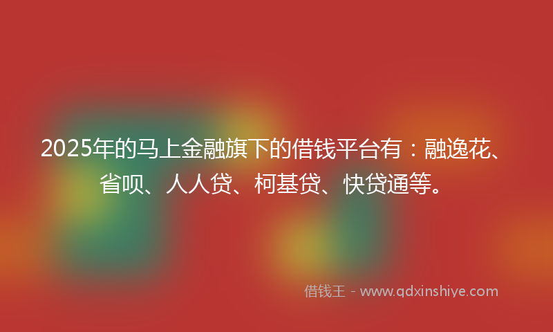 2025年的马上金融旗下的借钱平台有：融逸花、省呗、人人贷、柯基贷、快贷通等。