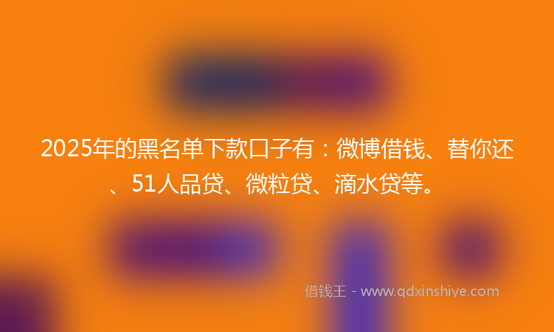 2025年的黑名单下款口子有：微博借钱、替你还、51人品贷、微粒贷、滴水贷等。
