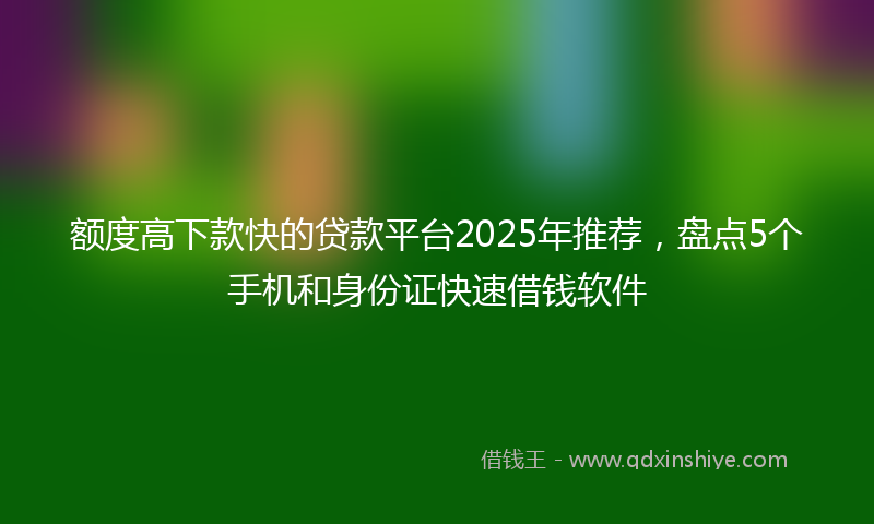 额度高下款快的贷款平台2025年推荐，盘点5个手机和身份证快速借钱软件