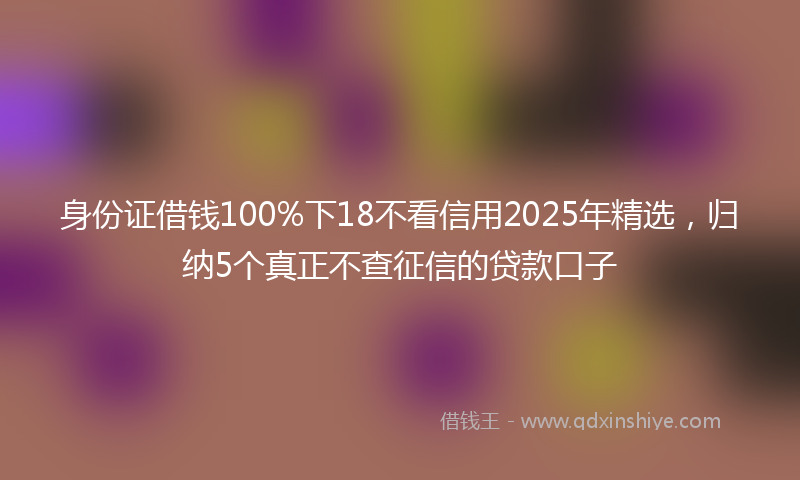 身份证借钱100%下18不看信用2025年精选，归纳5个真正不查征信的贷款口子