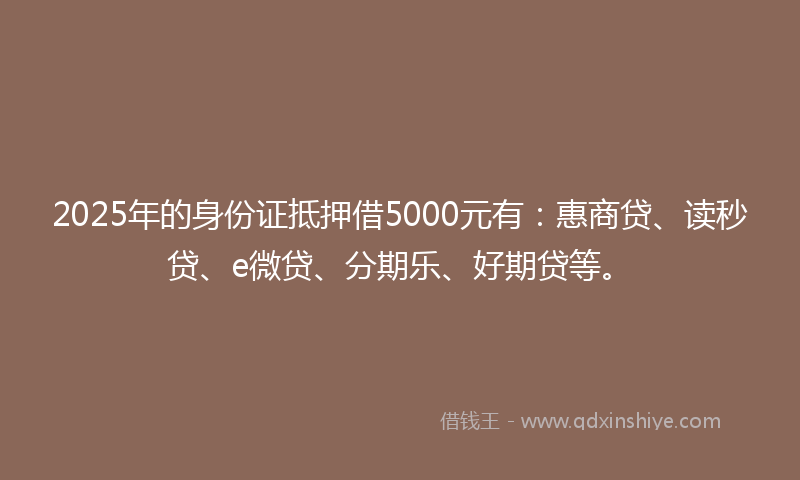 2025年的身份证抵押借5000元有：惠商贷、读秒贷、e微贷、分期乐、好期贷等。