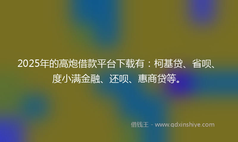 2025年的高炮借款平台下载有：柯基贷、省呗、度小满金融、还呗、惠商贷等。