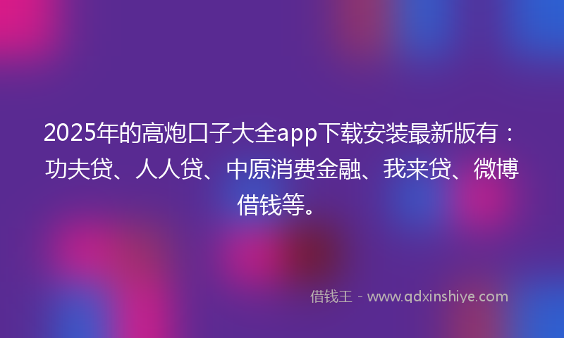 2025年的高炮口子大全app下载安装最新版有：功夫贷、人人贷、中原消费金融、我来贷、微博借钱等。