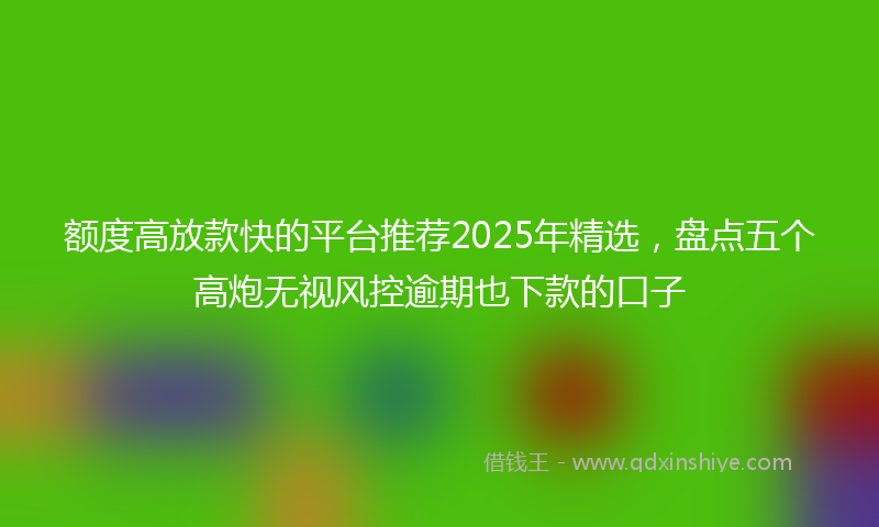 额度高放款快的平台推荐2025年精选，盘点五个高炮无视风控逾期也下款的口子