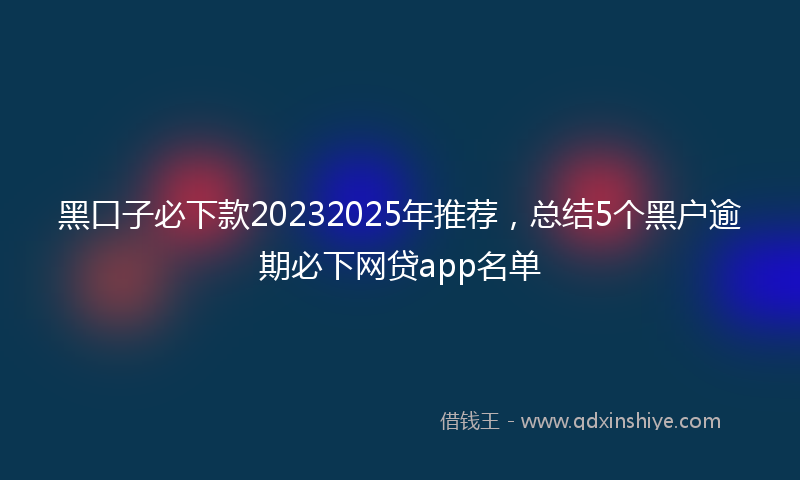 黑口子必下款20232025年推荐，总结5个黑户逾期必下网贷app名单