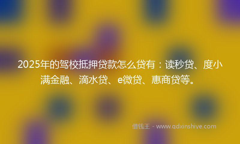 2025年的驾校抵押贷款怎么贷有：读秒贷、度小满金融、滴水贷、e微贷、惠商贷等。