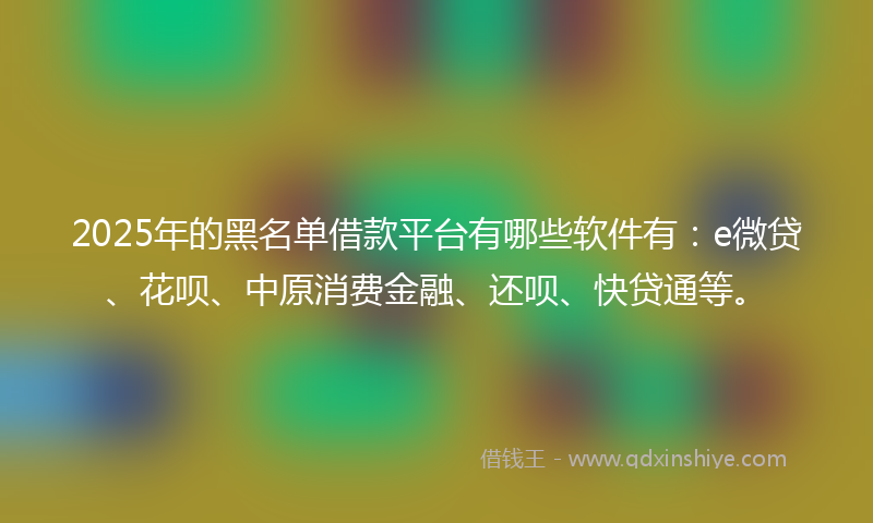 2025年的黑名单借款平台有哪些软件有：e微贷、花呗、中原消费金融、还呗、快贷通等。