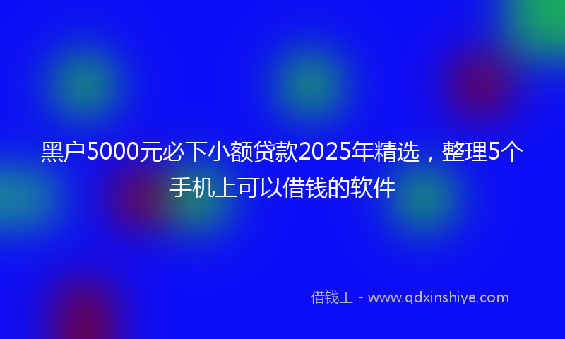 黑户5000元必下小额贷款2025年精选，整理5个手机上可以借钱的软件