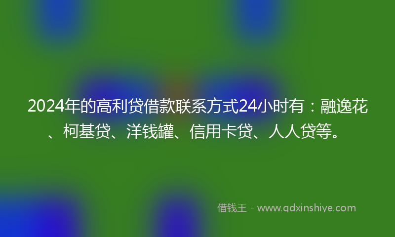 2024年的高利贷借款联系方式24小时有：融逸花、柯基贷、洋钱罐、信用卡贷、人人贷等。
