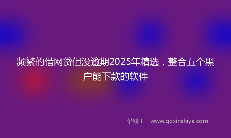 频繁的借网贷但没逾期2025年精选，整合五个黑户能下款的软件
