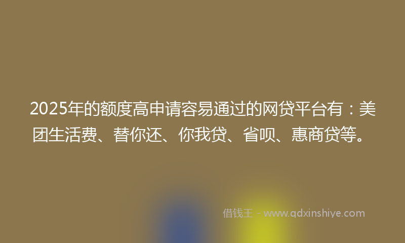 2025年的额度高申请容易通过的网贷平台有：美团生活费、替你还、你我贷、省呗、惠商贷等。