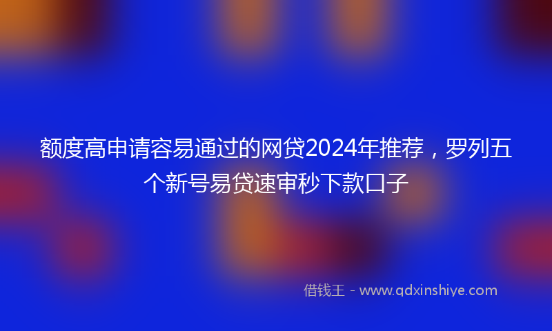 额度高申请容易通过的网贷2024年推荐，罗列五个新号易贷速审秒下款口子