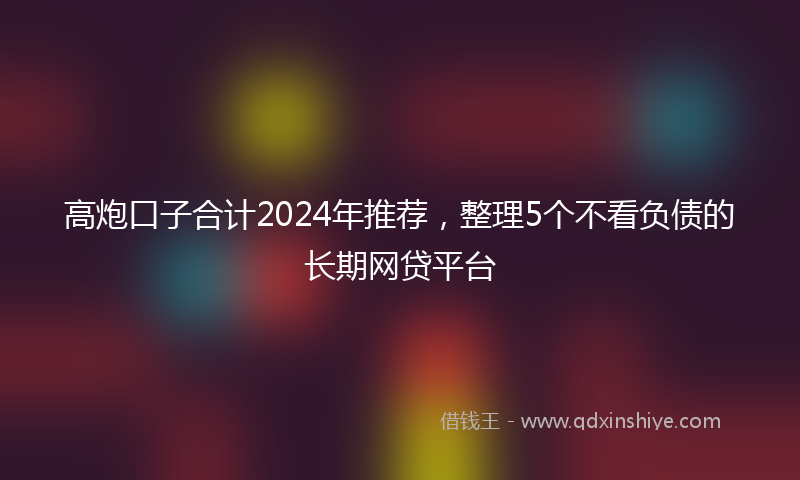 高炮口子合计2024年推荐，整理5个不看负债的长期网贷平台