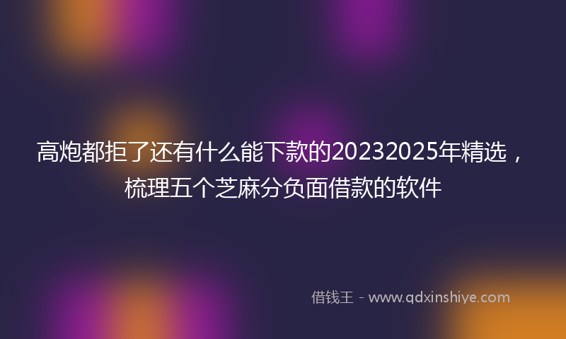 高炮都拒了还有什么能下款的20232025年精选，梳理五个芝麻分负面借款的软件
