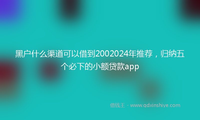 黑户什么渠道可以借到2002024年推荐，归纳五个必下的小额贷款app