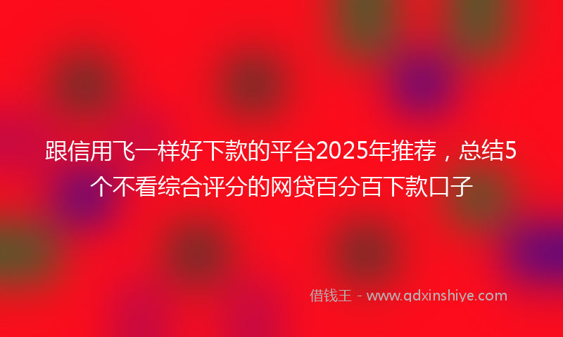 跟信用飞一样好下款的平台2025年推荐，总结5个不看综合评分的网贷百分百下款口子