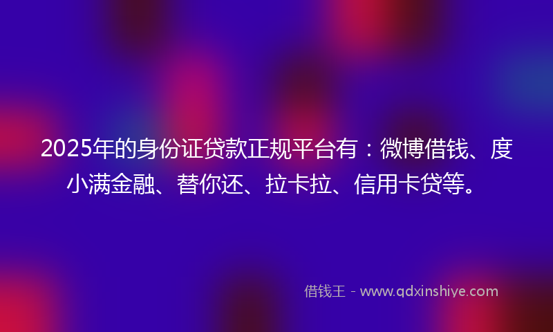 2025年的身份证贷款正规平台有：微博借钱、度小满金融、替你还、拉卡拉、信用卡贷等。